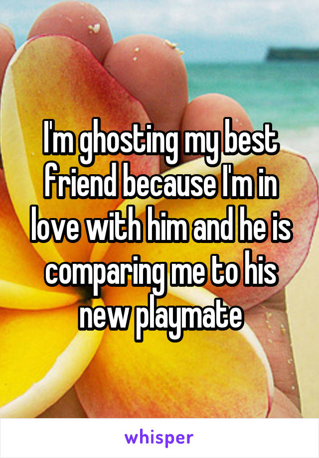 I'm ghosting my best friend because I'm in love with him and he is comparing me to his new playmate