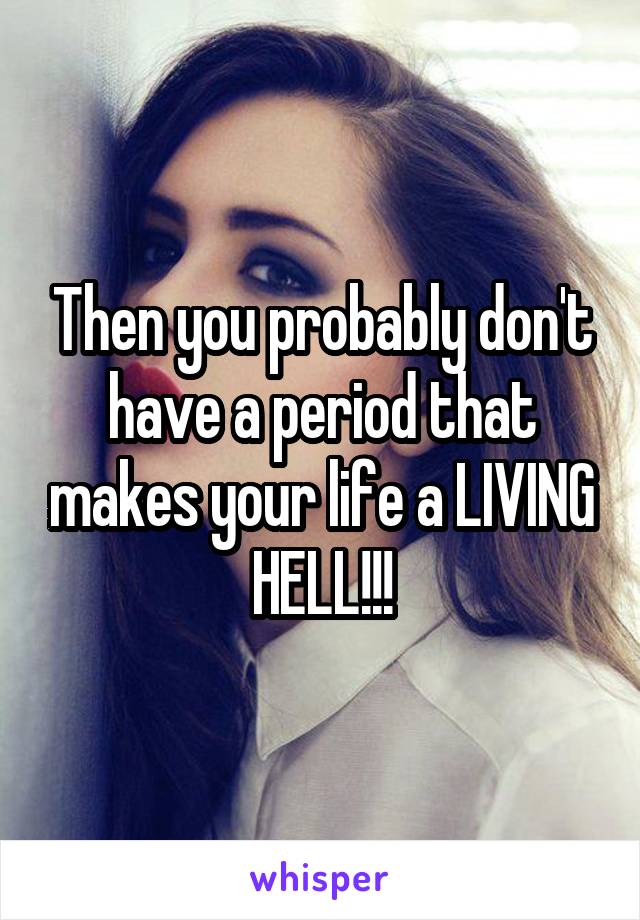 Then you probably don't have a period that makes your life a LIVING HELL!!!