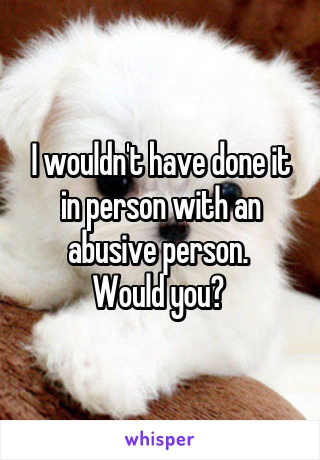 I wouldn't have done it in person with an abusive person. 
Would you? 