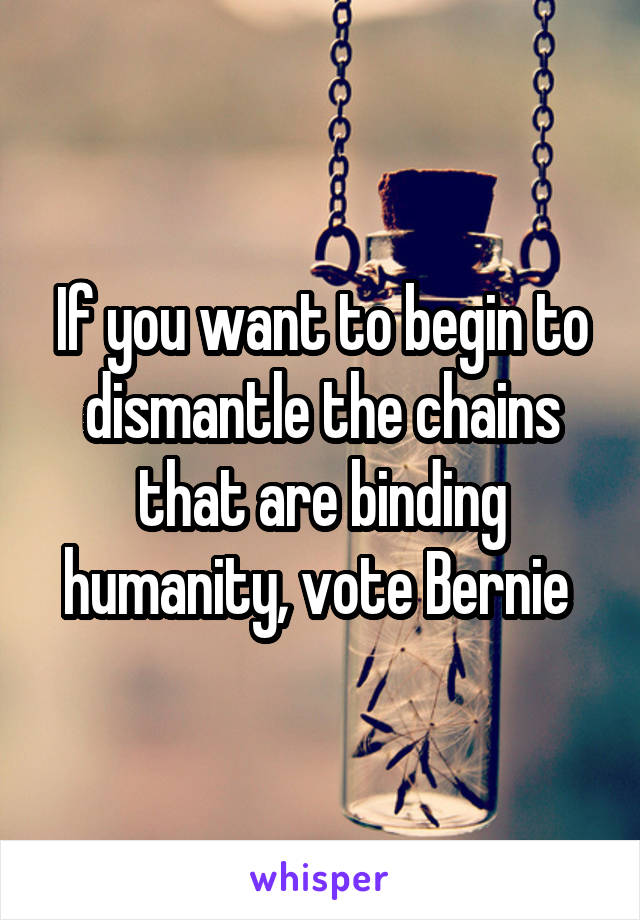 If you want to begin to dismantle the chains that are binding humanity, vote Bernie 