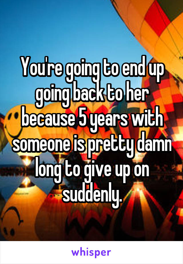 You're going to end up going back to her because 5 years with someone is pretty damn long to give up on suddenly.