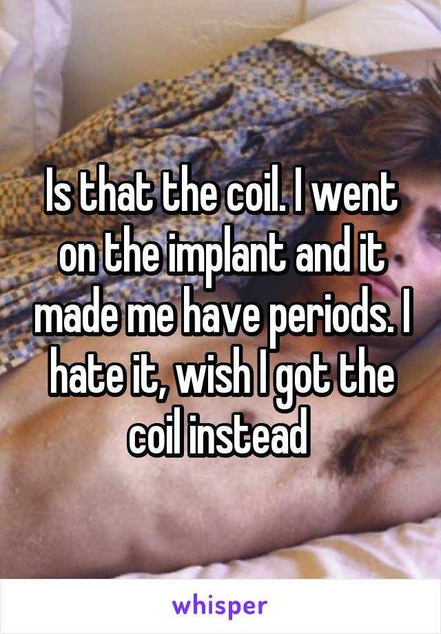 Is that the coil. I went on the implant and it made me have periods. I hate it, wish I got the coil instead 