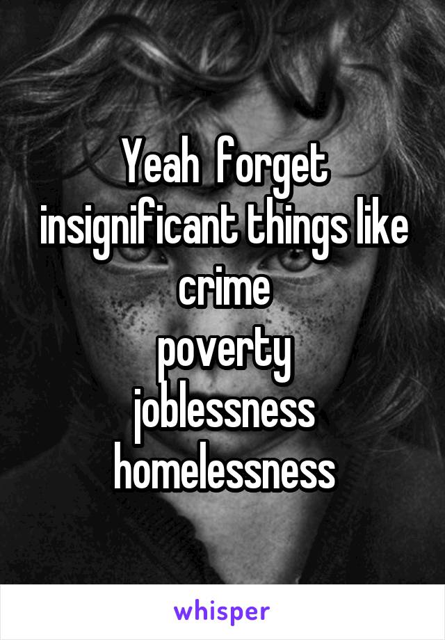 Yeah  forget insignificant things like crime
 poverty 
joblessness homelessness