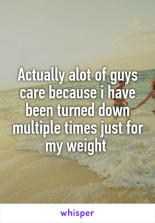 Actually alot of guys care because i have been turned down multiple times just for my weight 