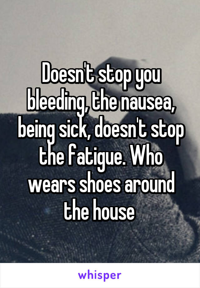 Doesn't stop you bleeding, the nausea, being sick, doesn't stop the fatigue. Who wears shoes around the house 