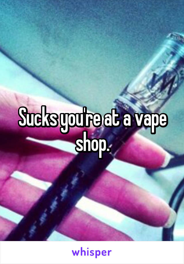 Sucks you're at a vape shop.