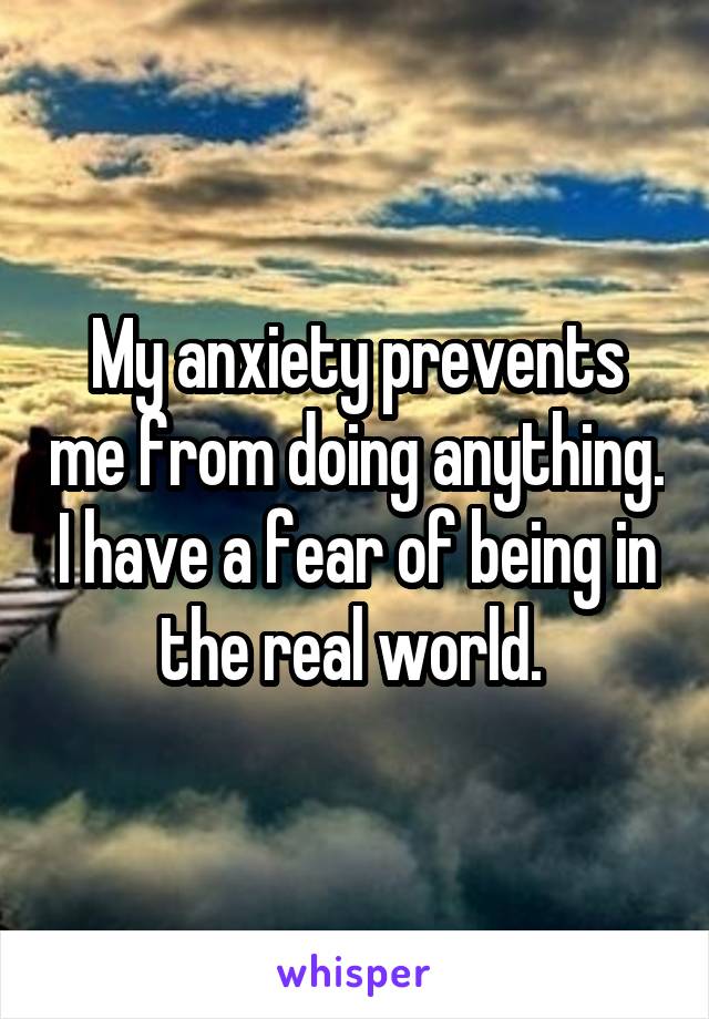My anxiety prevents me from doing anything. I have a fear of being in the real world. 
