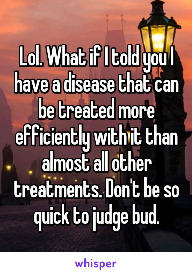 Lol. What if I told you I have a disease that can be treated more efficiently with it than almost all other treatments. Don't be so quick to judge bud.