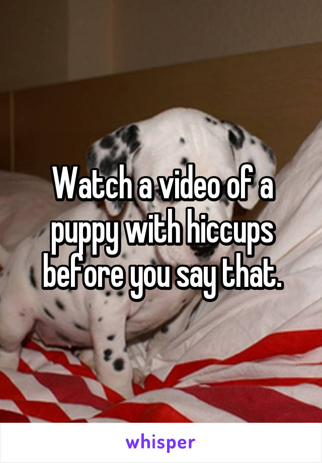 Watch a video of a puppy with hiccups before you say that.