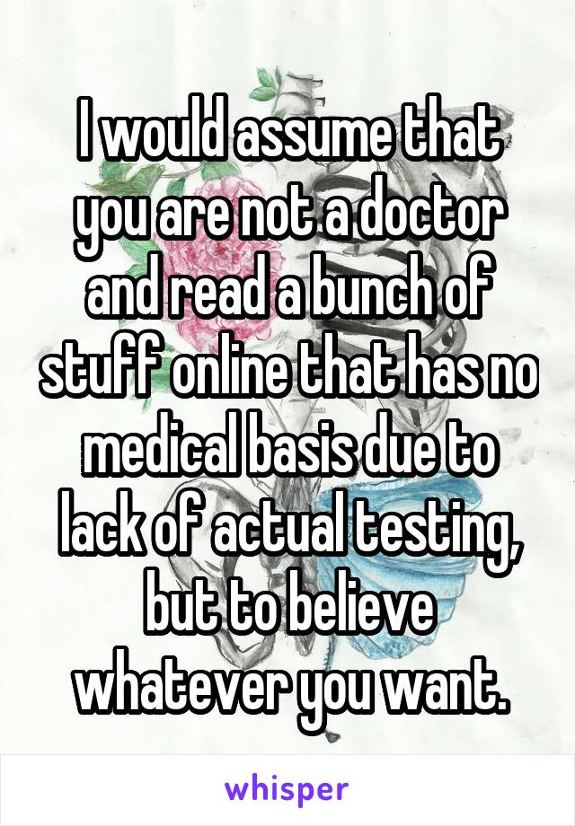 I would assume that you are not a doctor and read a bunch of stuff online that has no medical basis due to lack of actual testing, but to believe whatever you want.