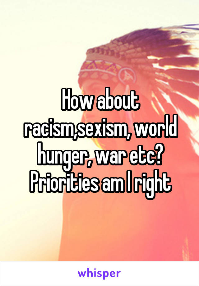 How about racism,sexism, world hunger, war etc? Priorities am I right