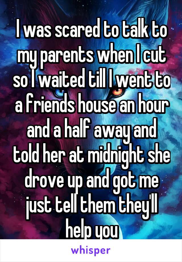 I was scared to talk to my parents when I cut so I waited till I went to a friends house an hour and a half away and told her at midnight she drove up and got me just tell them they'll help you