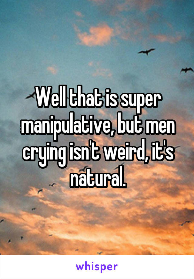 Well that is super manipulative, but men crying isn't weird, it's natural.