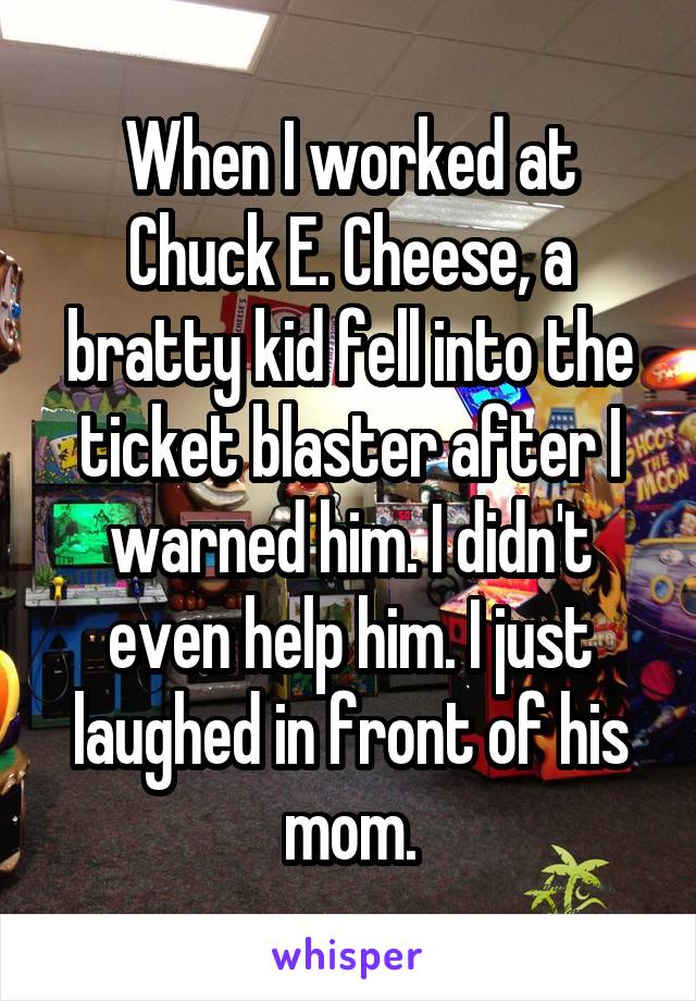 When I worked at Chuck E. Cheese, a bratty kid fell into the ticket blaster after I warned him. I didn't even help him. I just laughed in front of his mom.