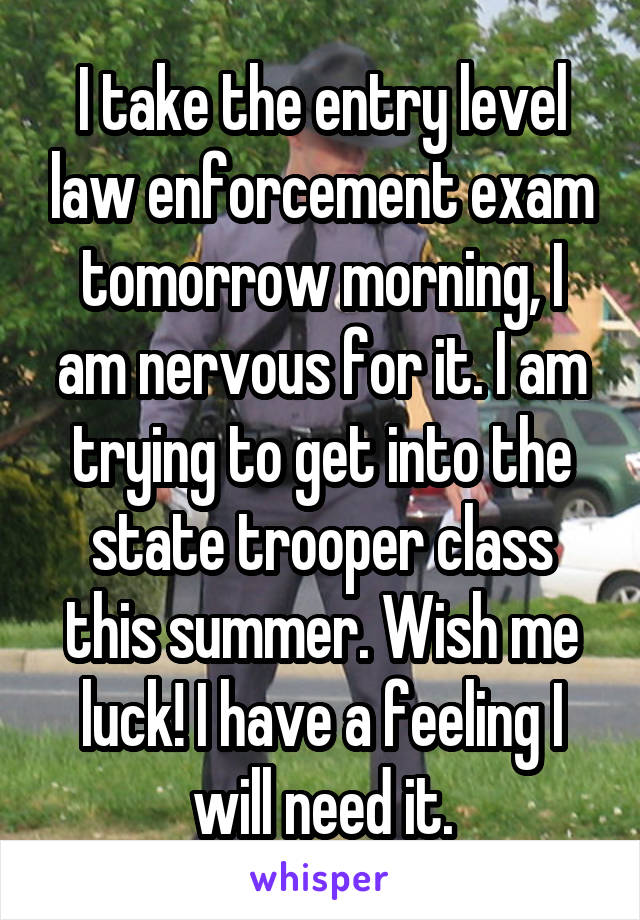 I take the entry level law enforcement exam tomorrow morning, I am nervous for it. I am trying to get into the state trooper class this summer. Wish me luck! I have a feeling I will need it.