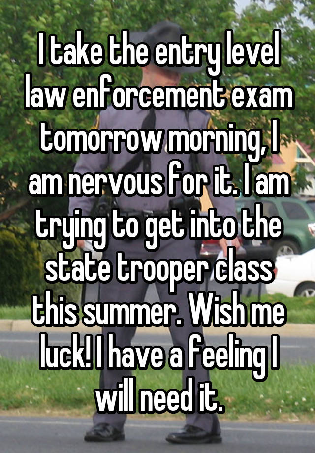 I take the entry level law enforcement exam tomorrow morning, I am nervous for it. I am trying to get into the state trooper class this summer. Wish me luck! I have a feeling I will need it.