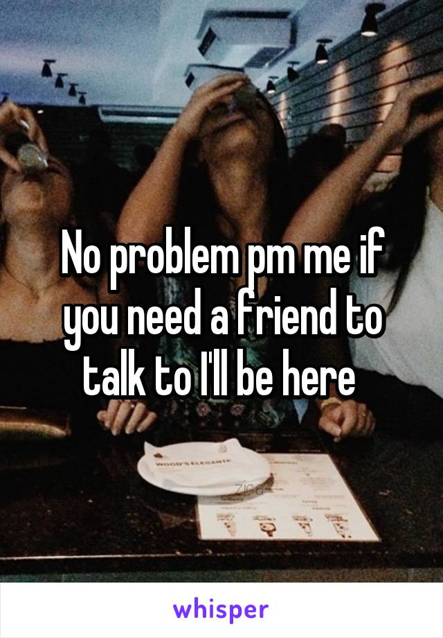 No problem pm me if you need a friend to talk to I'll be here 