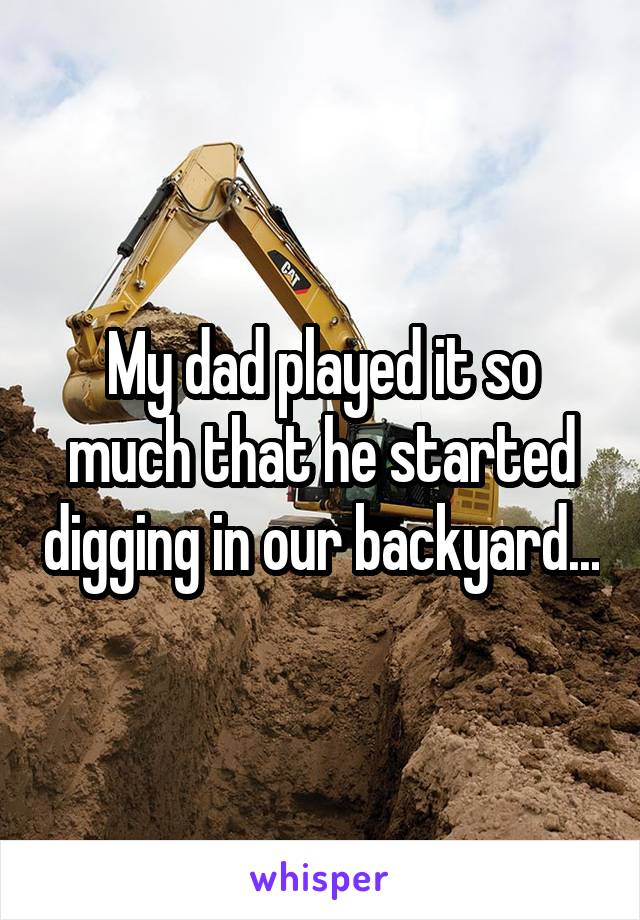 My dad played it so much that he started digging in our backyard...