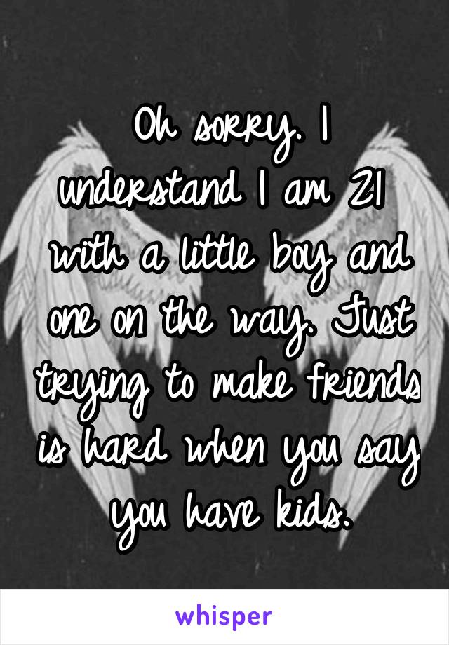 Oh sorry. I understand I am 21  with a little boy and one on the way. Just trying to make friends is hard when you say you have kids.