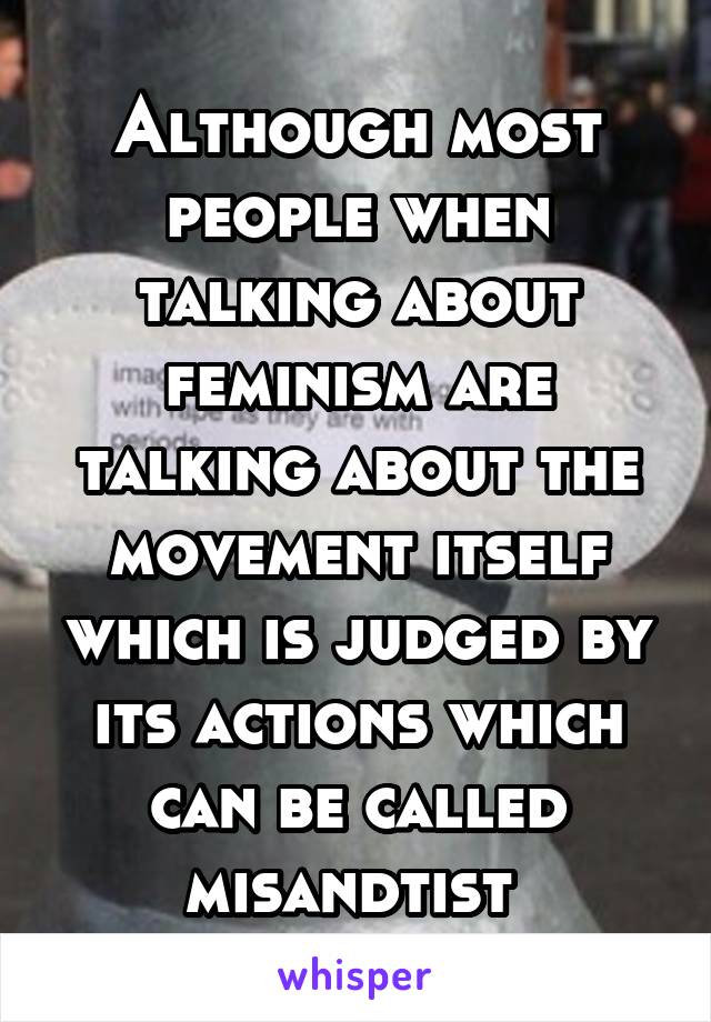 Although most people when talking about feminism are talking about the movement itself which is judged by its actions which can be called misandtist 