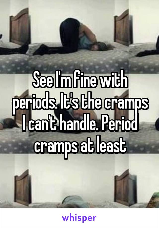 See I'm fine with periods. It's the cramps I can't handle. Period cramps at least