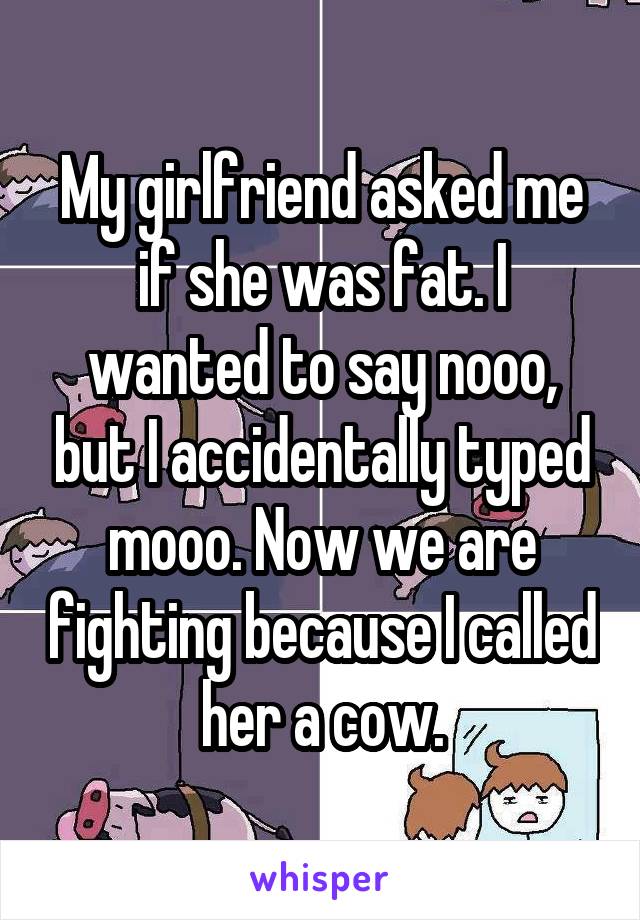 My girlfriend asked me if she was fat. I wanted to say nooo, but I accidentally typed mooo. Now we are fighting because I called her a cow.
