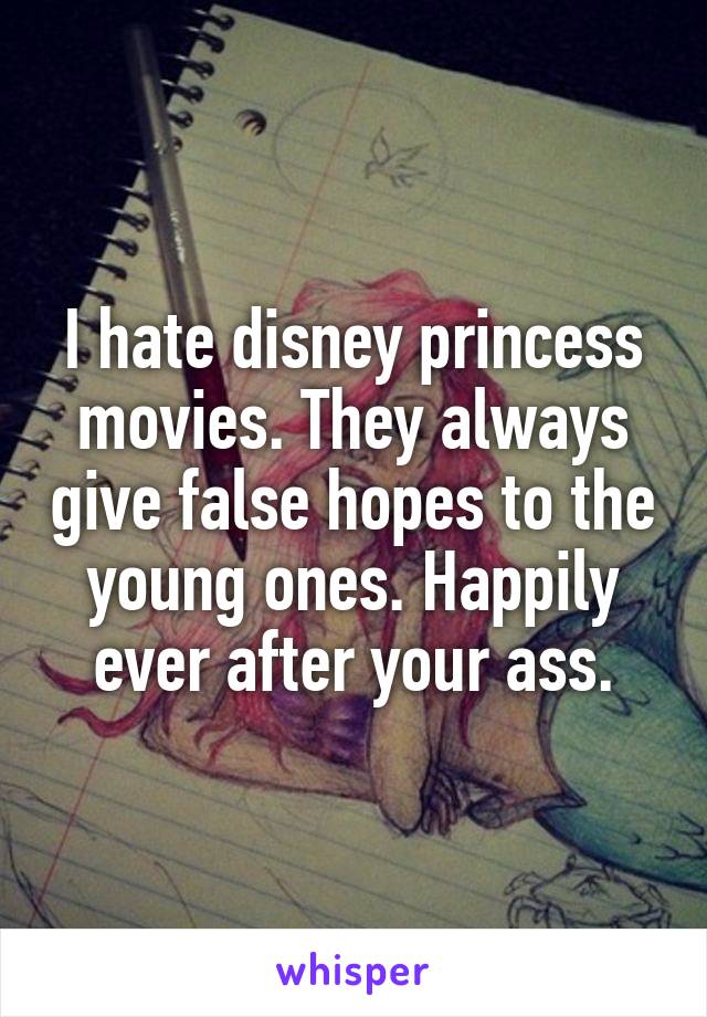 I hate disney princess movies. They always give false hopes to the young ones. Happily ever after your ass.