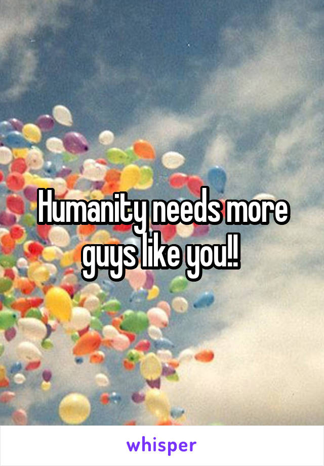 Humanity needs more guys like you!! 