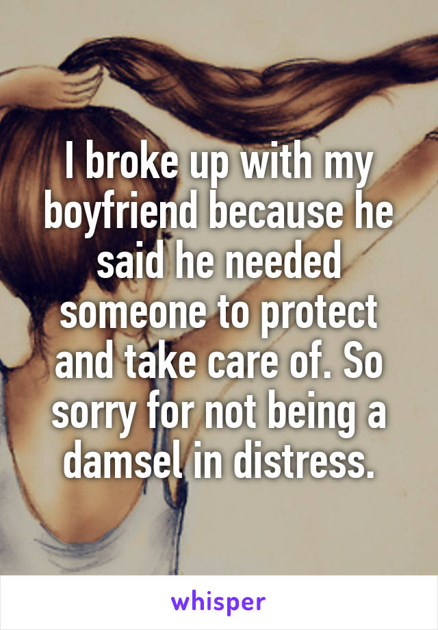 I broke up with my boyfriend because he said he needed someone to protect and take care of. So sorry for not being a damsel in distress.