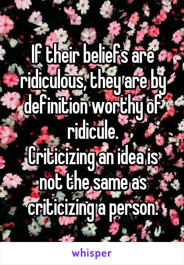 If their beliefs are ridiculous, they are by definition worthy of ridicule.
Criticizing an idea is not the same as criticizing a person.