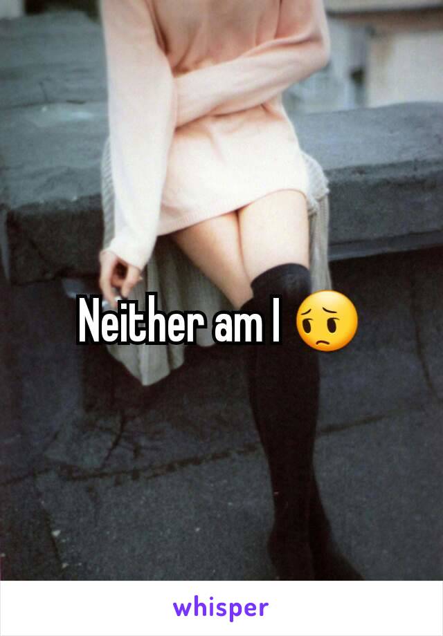 Neither am I 😔