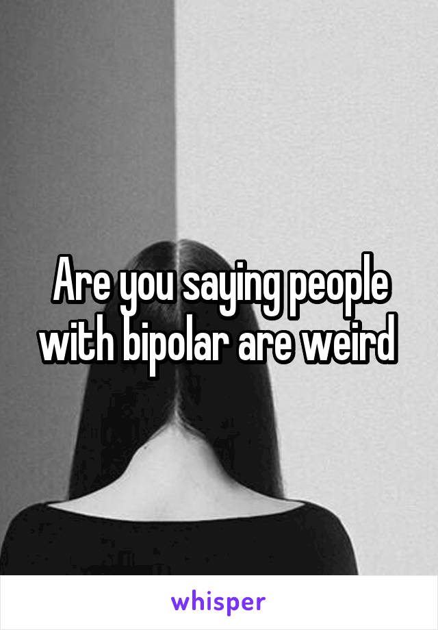 Are you saying people with bipolar are weird 