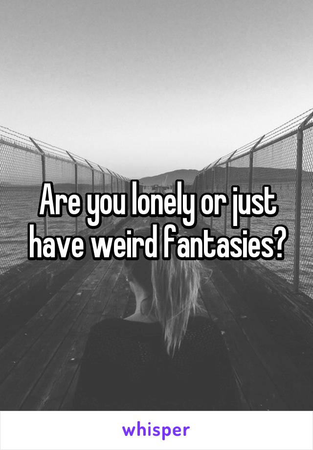 Are you lonely or just have weird fantasies?