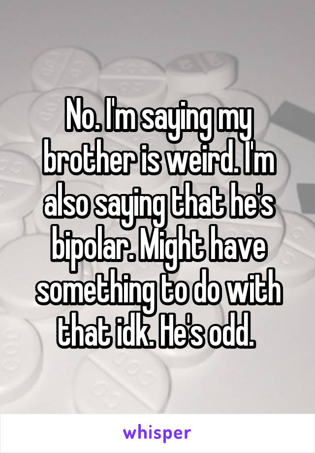 No. I'm saying my brother is weird. I'm also saying that he's bipolar. Might have something to do with that idk. He's odd. 