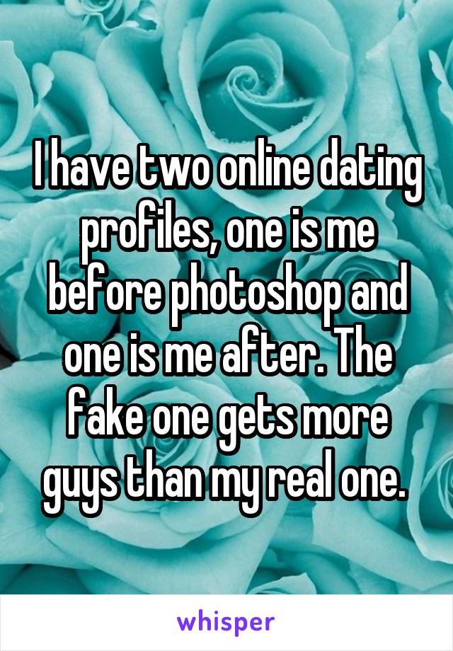 I have two online dating profiles, one is me before photoshop and one is me after. The fake one gets more guys than my real one. 