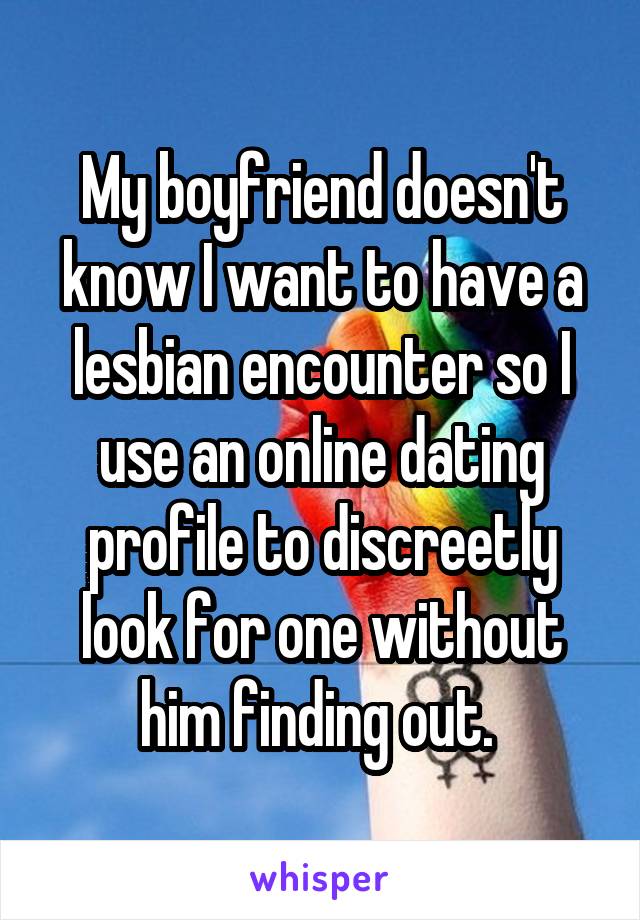 My boyfriend doesn't know I want to have a lesbian encounter so I use an online dating profile to discreetly look for one without him finding out. 