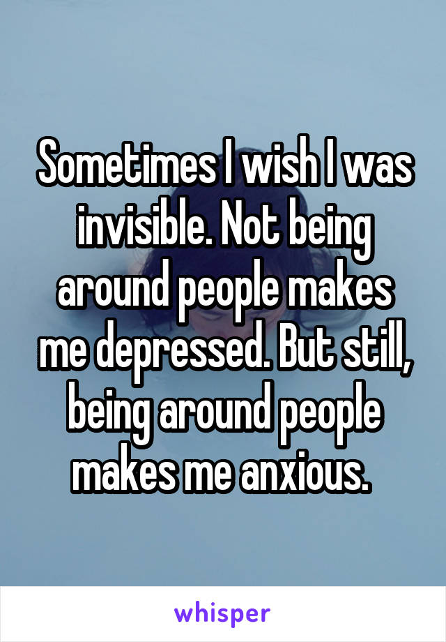 Sometimes I wish I was invisible. Not being around people makes me depressed. But still, being around people makes me anxious. 