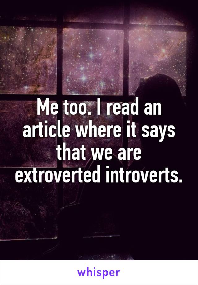 Me too. I read an article where it says that we are extroverted introverts.
