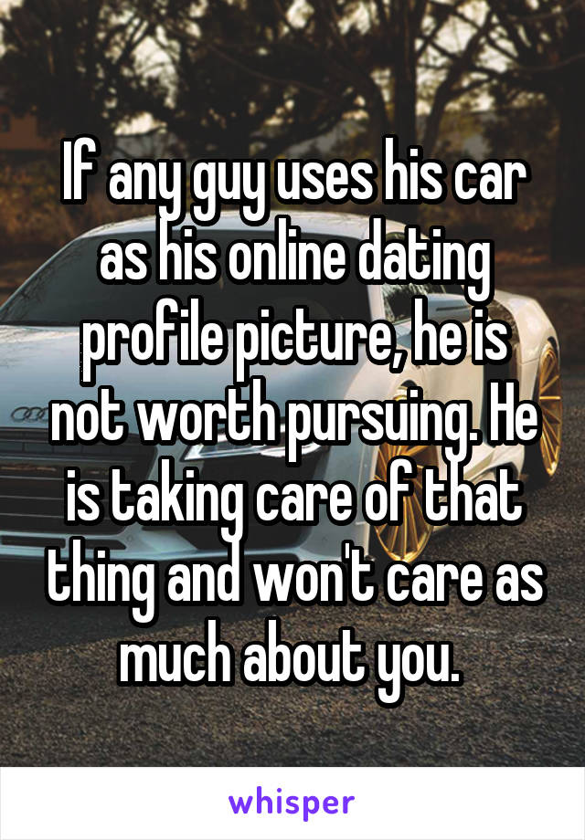 If any guy uses his car as his online dating profile picture, he is not worth pursuing. He is taking care of that thing and won't care as much about you. 