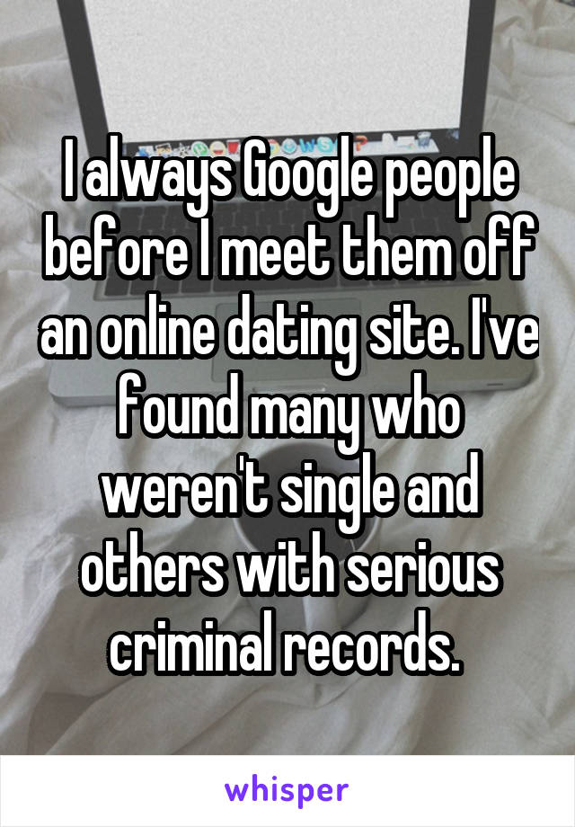 I always Google people before I meet them off an online dating site. I've found many who weren't single and others with serious criminal records. 
