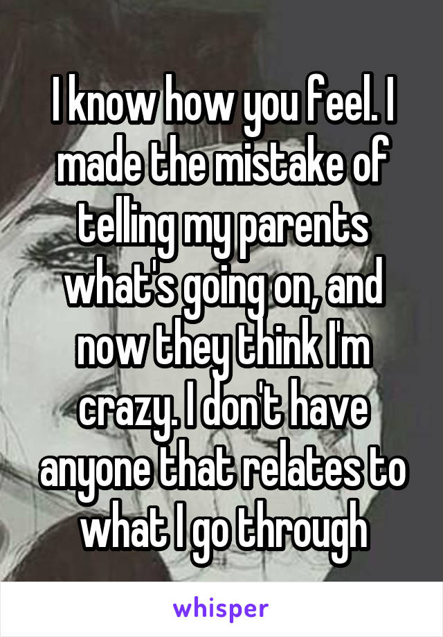 I know how you feel. I made the mistake of telling my parents what's going on, and now they think I'm crazy. I don't have anyone that relates to what I go through