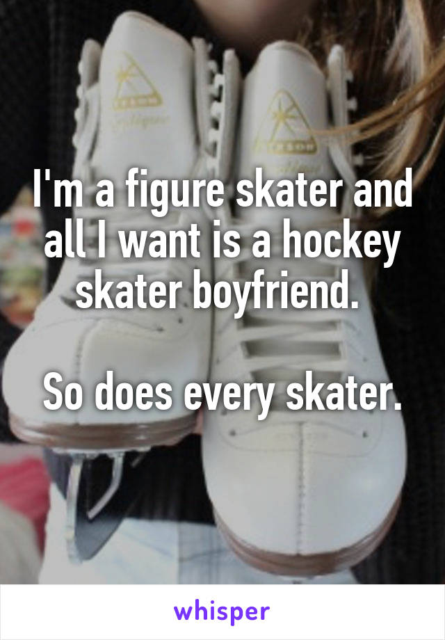 I'm a figure skater and all I want is a hockey skater boyfriend. 

So does every skater.
