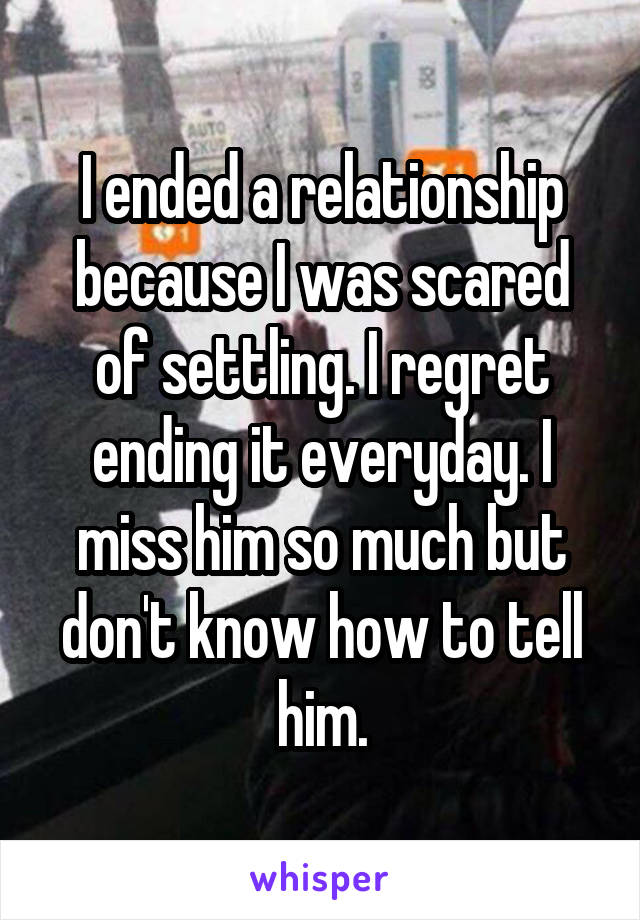 I ended a relationship because I was scared of settling. I regret ending it everyday. I miss him so much but don't know how to tell him.