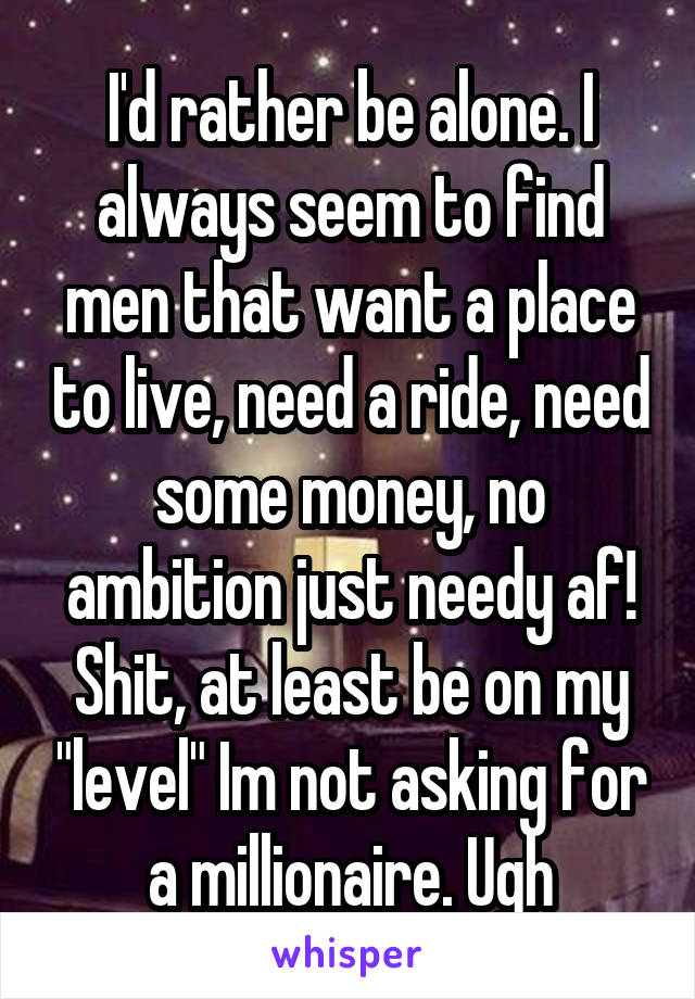 I'd rather be alone. I always seem to find men that want a place to live, need a ride, need some money, no ambition just needy af! Shit, at least be on my "level" Im not asking for a millionaire. Ugh