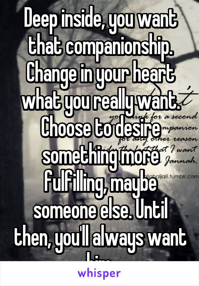 Deep inside, you want that companionship. Change in your heart what you really want. Choose to desire something more fulfilling, maybe someone else. Until then, you'll always want him.