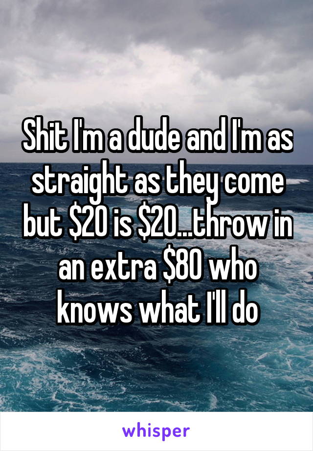 Shit I'm a dude and I'm as straight as they come but $20 is $20...throw in an extra $80 who knows what I'll do