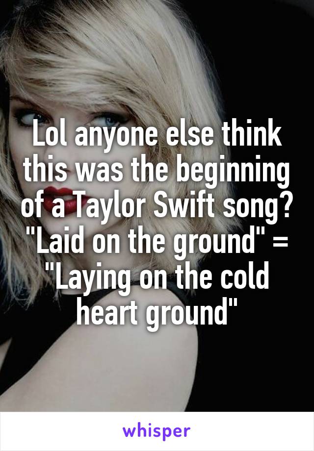 Lol anyone else think this was the beginning of a Taylor Swift song? "Laid on the ground" = "Laying on the cold heart ground"