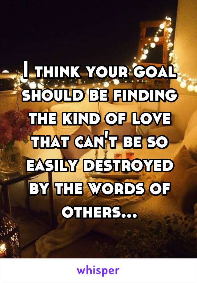 I think your goal should be finding the kind of love that can't be so easily destroyed by the words of others...