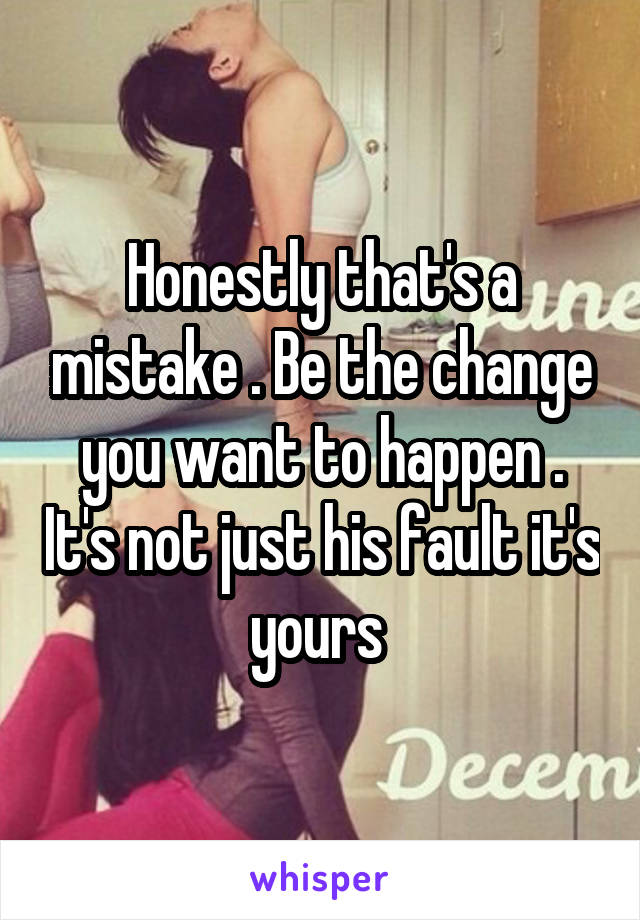 Honestly that's a mistake . Be the change you want to happen . It's not just his fault it's yours 