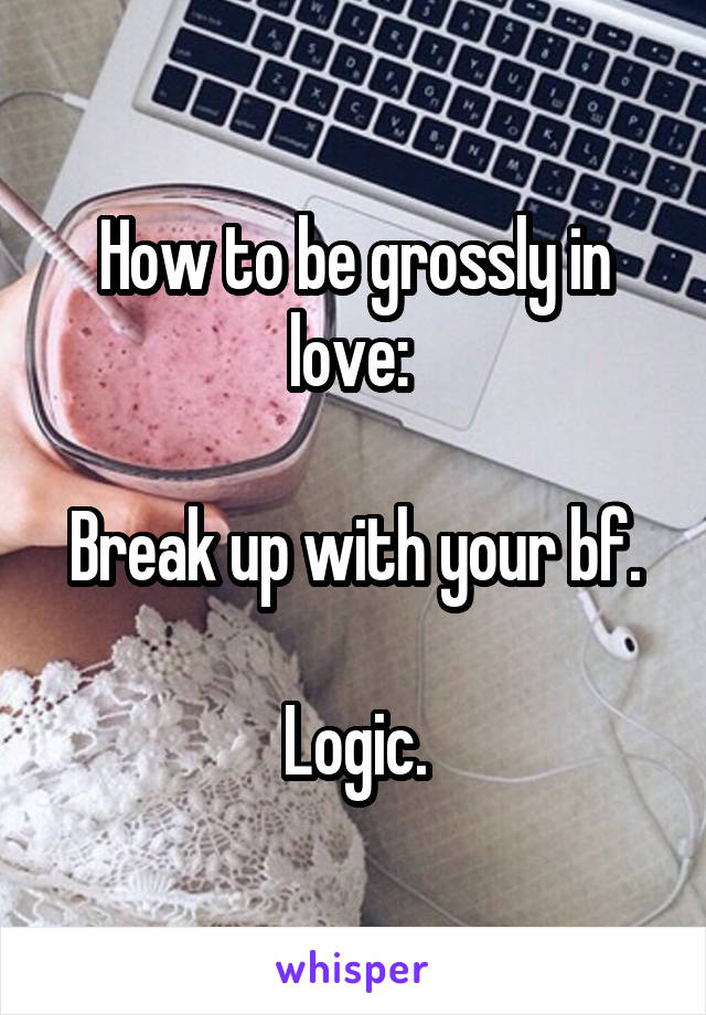 How to be grossly in love: 

Break up with your bf.

Logic.